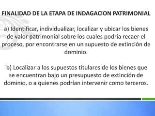 FINALIDAD DE LA ETAPA DE INDAGACION PATRIMONIAL
a) Identificar, individualizar, localizar y ubicar los bienes
de valor patrimonial sobre los cuales podría recaer el
proceso, por encontrarse en un supuesto de extinción de
dominio.
b) Localizar a los supuestos titulares de los bienes que
se encuentran bajo un presupuesto de extinción de
dominio, o a quienes podrían intervenir como terceros.
 