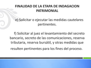 FINALIDAD DE LA ETAPA DE INDAGACION
PATRIMONIAL
e) Solicitar o ejecutar las medidas cautelares
pertinentes.
f) Solicitar al juez el levantamiento del secreto
bancario, secreto de las comunicaciones, reserva
tributaria, reserva bursátil, y otras medidas que
resulten pertinentes para los fines del proceso.
 