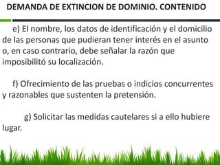 e) El nombre, los datos de identificación y el domicilio
de las personas que pudieran tener interés en el asunto
o, en caso contrario, debe señalar la razón que
imposibilitó su localización.
f) Ofrecimiento de las pruebas o indicios concurrentes
y razonables que sustenten la pretensión.
g) Solicitar las medidas cautelares si a ello hubiere
lugar.
DEMANDA DE EXTINCION DE DOMINIO. CONTENIDO
 