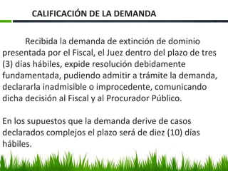 Recibida la demanda de extinción de dominio
presentada por el Fiscal, el Juez dentro del plazo de tres
(3) días hábiles, expide resolución debidamente
fundamentada, pudiendo admitir a trámite la demanda,
declararla inadmisible o improcedente, comunicando
dicha decisión al Fiscal y al Procurador Público.
En los supuestos que la demanda derive de casos
declarados complejos el plazo será de diez (10) días
hábiles.
CALIFICACIÓN DE LA DEMANDA
 