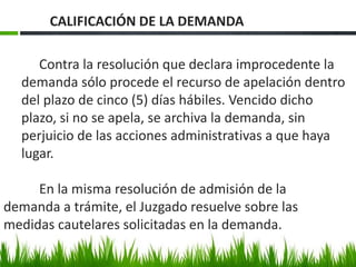Contra la resolución que declara improcedente la
demanda sólo procede el recurso de apelación dentro
del plazo de cinco (5) días hábiles. Vencido dicho
plazo, si no se apela, se archiva la demanda, sin
perjuicio de las acciones administrativas a que haya
lugar.
En la misma resolución de admisión de la
demanda a trámite, el Juzgado resuelve sobre las
medidas cautelares solicitadas en la demanda.
CALIFICACIÓN DE LA DEMANDA
 