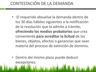 CONTESTACIÓN DE LA DEMANDA
• El requerido absuelve la demanda dentro de
los 30 días hábiles siguientes a la notificación
de la resolución que la admite a trámite,
ofreciendo los medios probatorios que crea
conveniente para acreditar la licitud de los
bienes, objetos, efectos o ganancias que sean
materia del proceso de extinción de dominio.
• Dentro del mismo plazo puede deducir
excepciones.
 
