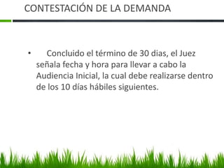 CONTESTACIÓN DE LA DEMANDA
• Concluido el término de 30 dias, el Juez
señala fecha y hora para llevar a cabo la
Audiencia Inicial, la cual debe realizarse dentro
de los 10 días hábiles siguientes.
 
