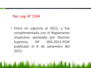 Dec. Leg. N° 1104
• Entro en vigencia el 2012, y fue
complementado con el Reglamento
respectivo aprobado por Decreto
Supremo Nº 093-2012-PCM
publicado el 8 de setiembre del
2012.
 