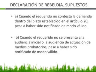 DECLARACIÓN DE REBELDÍA. SUPUESTOS
• a) Cuando el requerido no contesta la demanda
dentro del plazo establecido en el artículo 20,
pese a haber sido notificado de modo válido.
• b) Cuando el requerido no se presenta a la
audiencia inicial o la audiencia de actuación de
medios probatorios, pese a haber sido
notificado de modo válido.
 