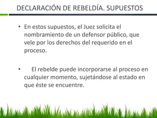 DECLARACIÓN DE REBELDÍA. SUPUESTOS
• En estos supuestos, el Juez solicita el
nombramiento de un defensor público, que
vele por los derechos del requerido en el
proceso.
• El rebelde puede incorporarse al proceso en
cualquier momento, sujetándose al estado en
que éste se encuentre.
 