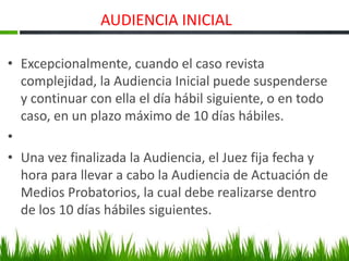 AUDIENCIA INICIAL
• Excepcionalmente, cuando el caso revista
complejidad, la Audiencia Inicial puede suspenderse
y continuar con ella el día hábil siguiente, o en todo
caso, en un plazo máximo de 10 días hábiles.
•
• Una vez finalizada la Audiencia, el Juez fija fecha y
hora para llevar a cabo la Audiencia de Actuación de
Medios Probatorios, la cual debe realizarse dentro
de los 10 días hábiles siguientes.
 