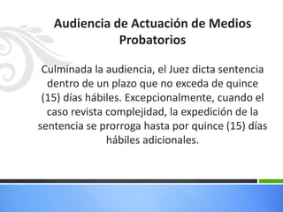 Audiencia de Actuación de Medios
Probatorios
Culminada la audiencia, el Juez dicta sentencia
dentro de un plazo que no exceda de quince
(15) días hábiles. Excepcionalmente, cuando el
caso revista complejidad, la expedición de la
sentencia se prorroga hasta por quince (15) días
hábiles adicionales.
 