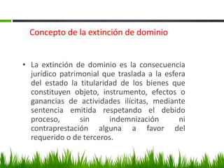 Concepto de la extinción de dominio
• La extinción de dominio es la consecuencia
jurídico patrimonial que traslada a la esfera
del estado la titularidad de los bienes que
constituyen objeto, instrumento, efectos o
ganancias de actividades ilícitas, mediante
sentencia emitida respetando el debido
proceso, sin indemnización ni
contraprestación alguna a favor del
requerido o de terceros.
 