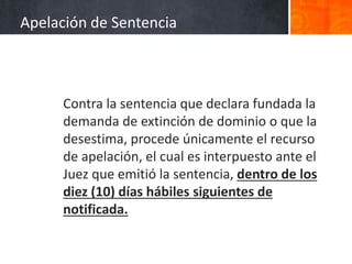 Contra la sentencia que declara fundada la
demanda de extinción de dominio o que la
desestima, procede únicamente el recurso
de apelación, el cual es interpuesto ante el
Juez que emitió la sentencia, dentro de los
diez (10) días hábiles siguientes de
notificada.
Apelación de Sentencia
 