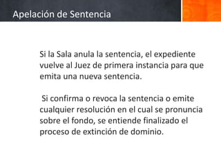 Si la Sala anula la sentencia, el expediente
vuelve al Juez de primera instancia para que
emita una nueva sentencia.
Si confirma o revoca la sentencia o emite
cualquier resolución en el cual se pronuncia
sobre el fondo, se entiende finalizado el
proceso de extinción de dominio.
Apelación de Sentencia
 