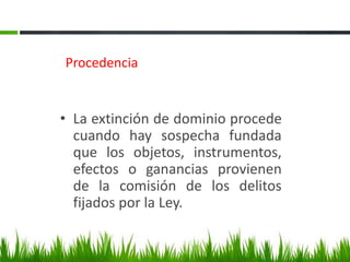 Procedencia
• La extinción de dominio procede
cuando hay sospecha fundada
que los objetos, instrumentos,
efectos o ganancias provienen
de la comisión de los delitos
fijados por la Ley.
 