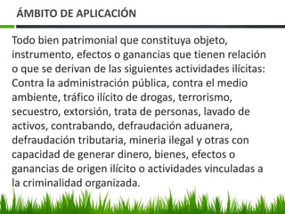 Todo bien patrimonial que constituya objeto,
instrumento, efectos o ganancias que tienen relación
o que se derivan de las siguientes actividades ilícitas:
Contra la administración pública, contra el medio
ambiente, tráfico ilícito de drogas, terrorismo,
secuestro, extorsión, trata de personas, lavado de
activos, contrabando, defraudación aduanera,
defraudación tributaria, mineria ilegal y otras con
capacidad de generar dinero, bienes, efectos o
ganancias de origen ilícito o actividades vinculadas a
la criminalidad organizada.
ÁMBITO DE APLICACIÓN
 
