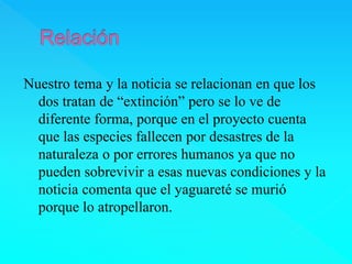 Nuestro tema y la noticia se relacionan en que los 
dos tratan de “extinción” pero se lo ve de 
diferente forma, porque en el proyecto cuenta 
que las especies fallecen por desastres de la 
naturaleza o por errores humanos ya que no 
pueden sobrevivir a esas nuevas condiciones y la 
noticia comenta que el yaguareté se murió 
porque lo atropellaron. 
 