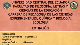 UNIVERSIDAD CENTRAL DEL ECUADOR
FACULTAD DE FILOSOFÍA. LETRAS Y
CIENCIAS DE LA EDUCACIÓN
CARRERA DE PEDAGOGÍA DE LAS CIENICAS
EXPERIMENTALES, QUÍMICA Y BIOLOGÍA
ECOLOGÍA
EXTINCIÓN
Integrantes:
- Aneloa Geovanna - Guairacaja
Angélica
- Macas Carlos - Naranjo
 