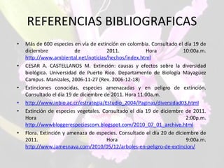 REFERENCIAS BIBLIOGRAFICAS Más de 600 especies en vía de extinción en colombia. Consultado el día 19 de diciembre de 2011. Hora 10:00a.m.  http://www.ambiental.net/noticias/hechos/index.html CESAR A. CASTELLANOS M. Extinción: causas y efectos sobre la diversidad biológica. Universidad de Puerto Rico. Departamento de Biología Mayagüez Campus. Manizales, 2006-11-27 (Rev. 2006-12-18) Extinciones conocidas, especies amenazadas y en peligro de extinción. Consultado el día 19 de diciembre de 2011. Hora 11:00a.m.  http://www.inbio.ac.cr/estrategia/Estudio_2004/Paginas/diversidad03.html Extinción de especies vegetales. Consultado el día 19 de diciembre de 2011. Hora 2:00p.m.  http://wwwbloggerespeciescom.blogspot.com/2010_07_01_archive.html Flora. Extinción y amenaza de especies. Consultado el día 20 de diciembre de 2011. Hora 9:00a.m.  http://www.jamesnava.com/2010/05/12/arboles-en-peligro-de-extincion/   