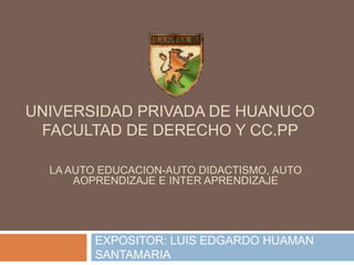 UNIVERSIDAD PRIVADA DE HUANUCO 
FACULTAD DE DERECHO Y CC.PP 
LA AUTO EDUCACION-AUTO DIDACTISMO, AUTO 
AOPRENDIZAJE E INTER APRENDIZAJE 
EXPOSITOR: LUIS EDGARDO HUAMAN 
SANTAMARIA 
 
