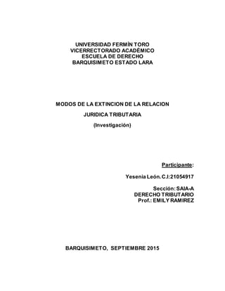 UNIVERSIDAD FERMÍN TORO
VICERRECTORADO ACADÉMICO
ESCUELA DE DERECHO
BARQUISIMETO ESTADO LARA
MODOS DE LA EXTINCION DE LA RELACION
JURIDICA TRIBUTARIA
(Investigación)
Participante:
Yesenia León.C.I:21054917
Sección:SAIA-A
DERECHO TRIBUTARIO
Prof.: EMILY RAMIREZ
BARQUISIMETO, SEPTIEMBRE 2015
 