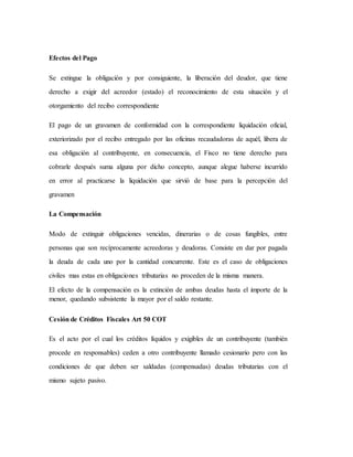 Efectos del Pago
Se extingue la obligación y por consiguiente, la liberación del deudor, que tiene
derecho a exigir del acreedor (estado) el reconocimiento de esta situación y el
otorgamiento del recibo correspondiente
El pago de un gravamen de conformidad con la correspondiente liquidación oficial,
exteriorizado por el recibo entregado por las oficinas recaudadoras de aquél, libera de
esa obligación al contribuyente, en consecuencia, el Fisco no tiene derecho para
cobrarle después suma alguna por dicho concepto, aunque alegue haberse incurrido
en error al practicarse la liquidación que sirvió de base para la percepción del
gravamen
La Compensación
Modo de extinguir obligaciones vencidas, dinerarias o de cosas fungibles, entre
personas que son recíprocamente acreedoras y deudoras. Consiste en dar por pagada
la deuda de cada uno por la cantidad concurrente. Este es el caso de obligaciones
civiles mas estas en obligaciones tributarias no proceden de la misma manera.
El efecto de la compensación es la extinción de ambas deudas hasta el importe de la
menor, quedando subsistente la mayor por el saldo restante.
Cesión de Créditos Fiscales Art 50 COT
Es el acto por el cual los créditos líquidos y exigibles de un contribuyente (también
procede en responsables) ceden a otro contribuyente llamado cesionario pero con las
condiciones de que deben ser saldadas (compensadas) deudas tributarias con el
mismo sujeto pasivo.
 