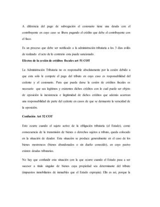 A diferencia del pago de subrogación el cesionario tiene una deuda con el
contribuyente en cuyo caso se libera pagando el crédito que debe el contribuyente con
el fisco.
Es un proceso que debe ser notificado a la administración tributaria a los 3 días avilés
de realizado el acto de lo contrario esta puede sancionado.
Efectos de la cesión de créditos fiscales art 51 COT
La Administración Tributaria no es responsable absolutamente por la cesión debido a
que esta solo le compete el pago del tributo en cuyo caso es responsabilidad del
cedente y el cesionario. Para que pueda darse la cesión de créditos fiscales es
necesario que sea legítimos y existentes dichos créditos con lo cual puede ser objeto
de oposición la inexistencia e ilegitimidad de dichos créditos que además acarrean
una responsabilidad de parte del cedente en casos de que se demuestre la veracidad de
la oposición.
Confusión Art 52 COT
Esto ocurre cuando el sujeto activo de la obligación tributaria (el Estado), como
consecuencia de la transmisión de bienes o derechos sujetos a tributo, queda colocado
en la situación de deudor. Esta situación se produce generalmente en el caso de los
bienes mostrencos (bienes abandonados o sin dueño conocido), en cuyo pasivo
existen deudas tributarias.
No hay que confundir esta situación con la que ocurre cuando el Estado pasa a ser
sucesor a titulo singular de bienes cuya propiedad sea determinante del tributo
(impuestos inmobiliarios de inmuebles que el Estado expropia). Ello es así, porque la
 
