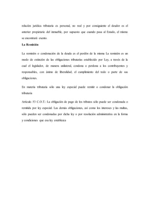 relación jurídica tributaria es personal, no real y por consiguiente el deudor es el
anterior propietario del inmueble, por supuesto que cuando pasa al Estado, el mismo
se encontrará exento.
La Remisión
La remisión o condonación de la deuda es el perdón de la misma La remisión es un
modo de extinción de las obligaciones tributarias establecido por Ley, a través de la
cual el legislador, de manera unilateral, condona o perdona a los contribuyentes y
responsables, con ánimo de liberalidad, el cumplimiento del todo o parte de sus
obligaciones.
En materia tributaria sólo una ley especial puede remitir o condonar la obligación
tributaria
Artículo 53 C.O.T.: La obligación de pago de los tributos sólo puede ser condonada o
remitida por ley especial. Las demás obligaciones, así como los intereses y las multas,
sólo pueden ser condonadas por dicha ley o por resolución administrativa en la forma
y condiciones que esa ley establezca
 