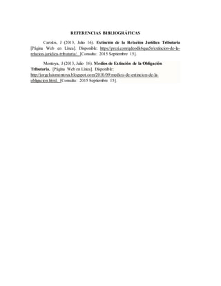 REFERENCIAS BIBLIOGRÁFICAS
Carolos, J (2013, Julio 16). Extinción de la Relación Jurídica Tributaria
[Página Web en Línea]. Disponible: https://prezi.com/qdeodk6qua5n/extincion-de-la-
relacion-juridica-tributaria/. [Consulta: 2015 Septiembre 15].
Montoya, J (2013, Julio 16). Medios de Extinción de la Obligación
Tributaria. [Página Web en Línea]. Disponible:
http://jorgeluismontoya.blogspot.com/2010/09/medios-de-extincion-de-la-
obligacion.html. [Consulta: 2015 Septiembre 15].
 