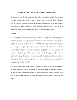 EXTINCIÓN DE LA RELACIÓN JURÍDICA TRIBUTARIA
En general se trata de los medios por los cuales la obligación jurídica tributaria deja
de existir normalmente debido a que el sujeto pasivo ya cumplió dicha obligación
mas sin embargo pueden presentarse circunstancias excepcionales por el que el sujeto
queda libre de dicha obligación. Toda obligación tiene un inicio y un fin y la
obligación tributaria no es la excepción. Entre los diversos medios están:
El Pago
Es el cumplimiento de la prestación que constituye el objeto de la relación jurídica
tributaria principal, lo que presupone la existencia de un crédito por suma liquida y
exigible en favor del estado a través de SENIAT, tienen que efectuarse por el sujeto
pasivo aunque no impide el cumplimiento por un tercero. El contribuyente lo efectúa
en la oficina receptora de fondos nacionales, cumpliendo con la prestación que
constituyo el objeto primordial medio de extinción de la obligación. No solo se
refiere a la entrega de dinero o cosa consiste en la acción de dar, hacer o no hacer
dependiendo del objeto de la obligación y este debe ser efectuado en el lugar y forma
que indique la ley. (art 40 COT)
Está condicionado a que dicho pago sea realizado de buena fe, lo cual se presume si
no existe culpa grave o dolo. La planilla de depósito bancario de importes tributarios,
no tiene la fuerza probatoria de recibo de pago otorgado por el fisco acreedor, dado
que las instituciones bancarias no tienen facultad de decidir sobre la corrección del
pago.
 