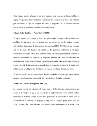 Para algunos autores el pago es un acto jurídico, para otros es un hecho jurídico, y
según otra posición tiene naturaleza contractual. Es considerada el modo de extinción
por excelencia ya que se cumplen los fines y propósitos de la relación tributaria
satisfaciendo la pretensión crediticia del sujeto activo.
¿Quién Debe Realizar el Pago? (art 40 COT)
El sujeto pasivo por excelencia debe ser quien realice el pago en los términos que
establece la ley pero esto no implica que un tercero no pueda realizar el pago
subrogándose (igualmente lo que pasa en los casos del 1298 del CC) más sin embargo
solo en los casos de derechos de crédito y a las garantías, preferencias y privilegios
sustanciales del sujeto activo. Los contratos entre los sujetos pueden tener validez a la
hora de establecerse la carga de la obligación tributaria mas esto es solo entre los
particulares no tienen relación alguna con el fisco ni mucho menos el estado (en parte
a que este solo le interesa que se cumpla con la obligación no importa de quien sea)
debido a que las obligaciones tributarias no pueden ser objeto de negociaciones.
El tercero puede ser un representante legal o cualquier persona cuyo sujeto pasivo
designe como la persona responsable del cumplimiento de dicha obligación.
Formas de Efectuar el Pago (art 41 COT)
La manera en que se efectuara el pago, lugar y fecha depende exclusivamente de
como se le indique la ley o en su defecto la reglamentación como también deben
efectuarse en la fecha y lugar en que deba presentarse la declaración a menos que la
ley establezca lo contrario, dicho pago es muy estricto cualquier pago hecho fuera de
fecha inclusive los mas mínimos son considerados extemporarios y como toda
 