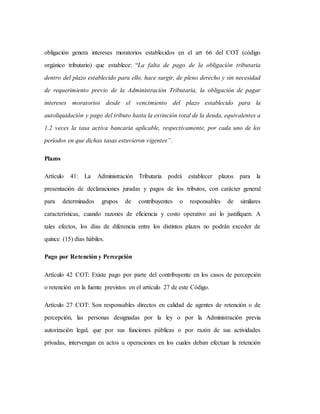 obligación genera intereses moratorios establecidos en el art 66 del COT (código
orgánico tributario) que establece: “La falta de pago de la obligación tributaria
dentro del plazo establecido para ello, hace surgir, de pleno derecho y sin necesidad
de requerimiento previo de la Administración Tributaria, la obligación de pagar
intereses moratorios desde el vencimiento del plazo establecido para la
autoliquidación y pago del tributo hasta la extinción total de la deuda, equivalentes a
1.2 veces la tasa activa bancaria aplicable, respectivamente, por cada uno de los
períodos en que dichas tasas estuvieron vigentes”.
Plazos
Artículo 41: La Administración Tributaria podrá establecer plazos para la
presentación de declaraciones juradas y pagos de los tributos, con carácter general
para determinados grupos de contribuyentes o responsables de similares
características, cuando razones de eficiencia y costo operativo así lo justifiquen. A
tales efectos, los días de diferencia entre los distintos plazos no podrán exceder de
quince (15) días hábiles.
Pago por Retención y Percepción
Artículo 42 COT: Existe pago por parte del contribuyente en los casos de percepción
o retención en la fuente previstos en el artículo 27 de este Código.
Artículo 27 COT: Son responsables directos en calidad de agentes de retención o de
percepción, las personas designadas por la ley o por la Administración previa
autorización legal, que por sus funciones públicas o por razón de sus actividades
privadas, intervengan en actos u operaciones en los cuales deban efectuar la retención
 