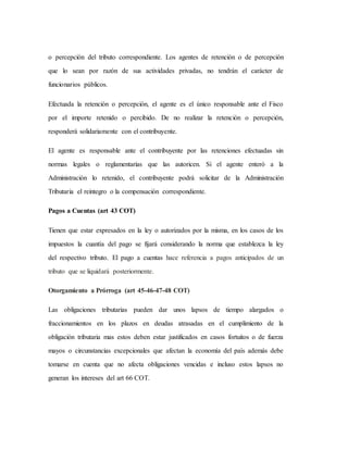 o percepción del tributo correspondiente. Los agentes de retención o de percepción
que lo sean por razón de sus actividades privadas, no tendrán el carácter de
funcionarios públicos.
Efectuada la retención o percepción, el agente es el único responsable ante el Fisco
por el importe retenido o percibido. De no realizar la retención o percepción,
responderá solidariamente con el contribuyente.
El agente es responsable ante el contribuyente por las retenciones efectuadas sin
normas legales o reglamentarias que las autoricen. Si el agente enteró a la
Administración lo retenido, el contribuyente podrá solicitar de la Administración
Tributaria el reintegro o la compensación correspondiente.
Pagos a Cuentas (art 43 COT)
Tienen que estar expresados en la ley o autorizados por la misma, en los casos de los
impuestos la cuantía del pago se fijará considerando la norma que establezca la ley
del respectivo tributo. El pago a cuentas hace referencia a pagos anticipados de un
tributo que se liquidará posteriormente.
Otorgamiento a Prórroga (art 45-46-47-48 COT)
Las obligaciones tributarias pueden dar unos lapsos de tiempo alargados o
fraccionamientos en los plazos en deudas atrasadas en el cumplimiento de la
obligación tributaria mas estos deben estar justificados en casos fortuitos o de fuerza
mayos o circunstancias excepcionales que afectan la economía del país además debe
tomarse en cuenta que no afecta obligaciones vencidas e incluso estos lapsos no
generan los intereses del art 66 COT.
 