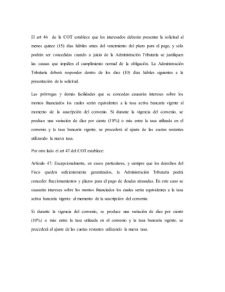 El art 46 de la COT establece que los interesados deberán presentar la solicitud al
menos quince (15) días hábiles antes del vencimiento del plazo para el pago, y sólo
podrán ser concedidas cuando a juicio de la Administración Tributaria se justifiquen
las causas que impiden el cumplimiento normal de la obligación. La Administración
Tributaria deberá responder dentro de los diez (10) días hábiles siguientes a la
presentación de la solicitud.
Las prórrogas y demás facilidades que se concedan causarán intereses sobre los
montos financiados los cuales serán equivalentes a la tasa activa bancaria vigente al
momento de la suscripción del convenio. Si durante la vigencia del convenio, se
produce una variación de diez por ciento (10%) o más entre la tasa utilizada en el
convenio y la tasa bancaria vigente, se procederá al ajuste de las cuotas restantes
utilizando la nueva tasa.
Por otro lado el art 47 del COT establece:
Artículo 47: Excepcionalmente, en casos particulares, y siempre que los derechos del
Fisco queden suficientemente garantizados, la Administración Tributaria podrá
conceder fraccionamientos y plazos para el pago de deudas atrasadas. En este caso se
causarán intereses sobre los montos financiados los cuales serán equivalentes a la tasa
activa bancaria vigente al momento de la suscripción del convenio.
Si durante la vigencia del convenio, se produce una variación de diez por ciento
(10%) o más entre la tasa utilizada en el convenio y la tasa bancaria vigente, se
procederá al ajuste de las cuotas restantes utilizando la nueva tasa.
 