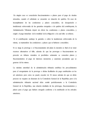 En ningún caso se concederán fraccionamientos o plazos para el pago de deudas
atrasadas, cuando el solicitante se encuentre en situación de quiebra. En caso de
incumplimiento de las condiciones y plazos concedidos, de desaparición o
insuficiencia sobrevenida de las garantías otorgadas o de quiebra del contribuyente, la
Administración Tributaria dejará sin efecto las condiciones o plazos concedidos, y
exigirá el pago inmediato de la totalidad de la obligación a la cual ellos se refieren.
Si el contribuyente sustituye la garantía o cubre la insuficiencia sobrevenida de la
misma, se mantendrán las condiciones y plazos que se hubieren concedidos.
Si se niega la prorroga o el fraccionamiento del plazo la decisión es final al no tener
recursos alternativos el fallo, además de que las prorrogas o fraccionamiento no
procede en tributos retenidos ni percibidos solamente se conceden plazos y
fraccionamientos al pago de intereses moratorios y sanciones pecuniarias que se
generan de los mimos.
La máxima autoridad de la administración tributaria establece los procedimientos
para el otorgamiento de la prorroga o dichas facilidades de pago establecidos en los
art anteriores pero estos no puede exceder de 36 meses además de que en dicho
proceso no requiere un dictamen de la Contraloría General de la República pero si la
administración tributaria nacional debe remitir periódicamente a la Contraloría
General de la República, una relación detallada de las prórrogas, fraccionamientos y
plazos para el pago que hubiere otorgado conforme a lo establecido en los artículos
anteriores.
 