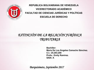 REPUBLICA BOLIVARIANA DE VENEZUELA
VICERECTORADO ACADÉMICO
FACULTAD DE CIENCIAS JURÍDICAS Y POLÍTICAS
ESCUELA DE DERECHO
Barquisimeto, Septiembre 2017
EXTINCIÓN DE LA RELACIÓN JURÍDICA
TRIBUTARIA
Bachiller:
María De Los Ángeles Camacho Sánchez.
C.I.: 25.293.200
Profa.: Emily Ramírez.
SAIA: A
 