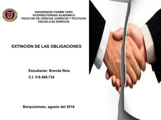 EXTINCIÓN DE LAS OBLIGACIONES
UNIVERSIDAD FERMÍN TORO
VICERRECTORADO ACADÉMICO
FACULTAD DE CIENCIAS JURÍDICAS Y POLÍTICAS
ESCUELA DE DERECHO
Estudiante: Brenda Reis
C.I. V-8.468.734
Barquisimeto, agosto del 2016
 