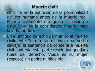 Muerte civil:   consiste en la extinción de la personalidad del ser humano antes de la muerte real. Muerto civilmente era quien a pesar de estar vivo, se le consideraba muerto para la vida jurídica. En el antiguo derecho germánico el muerto civilmente “era tratado como una bestia salvaje” la sentencia de condena a muerte civil contenía esta parte resolutiva quedara fuera del derecho. Viuda es su mujer (esposo) sin padre ni hijos etc. 