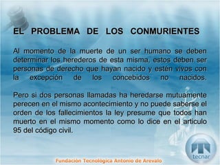 EL PROBLEMA DE LOS CONMURIENTES  Al momento de la muerte de un ser humano se deben determinar los herederos de esta misma, estos deben ser personas de derecho que hayan nacido y estén vivos con la excepción de los concebidos no nacidos. Pero si dos personas llamadas ha heredarse mutuamente perecen en el mismo acontecimiento y no puede saberse el orden de los fallecimientos la ley presume que todos han muerto en el mismo momento como lo dice en el articulo 95 del código civil. 
