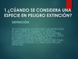 1.¿CÚANDO SE CONSIDERA UNA
ESPECIE EN PELIGRO EXTINCIÓN?
DEFINICIÓN:
SE CONSIDERA EN PELIGRO DE EXTINCIÓN
A UNA ESPECIE ANIMAL O VEGETAL,
CUANDO SU EXISTENCIA SE ENCUENTRA
COMPROMETIDA A NIVEL MUNDIAL. ESTO
ES DEBIDO GENERALMENTE A LA
FULMINACIÓN DE UN RECURSO DEL CUAL
DEPENDEN TODAS Y CADA UNA DE LAS
ESPECIES.
 