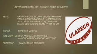 UNIVERSIDAD CATOLICA LOS ANGELES DE CHIMBOTE
TEMA: EXTINCION DE LAS CONCESIONES MINERAS
TITULO OCTAVO(CAPITULO I – CAPITULO VI)
Texto Unico Ordenado de la Ley General de
Minería DECRETO SUPREMO Nº 014-92-EM
CURSO: DERECHO MINERO
INTEGRANTES: DICK ANDRE ARONI ALVAREZ
ANGELICA FRIDDA ATOCHE VALVERDE
PROFESOR: DANIEL ROJAS ENRIQUES
 