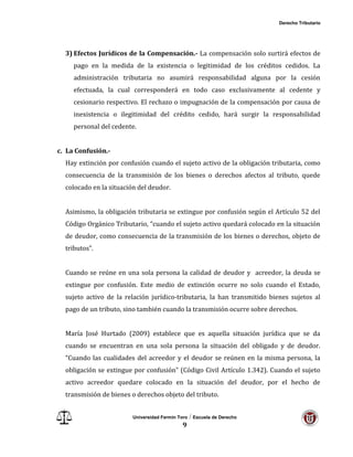 Derecho Tributario
Universidad Fermín Toro / Escuela de Derecho
9
3) Efectos Jurídicos de la Compensación.- La compensación solo surtirá efectos de
pago en la medida de la existencia o legitimidad de los créditos cedidos. La
administración tributaria no asumirá responsabilidad alguna por la cesión
efectuada, la cual corresponderá en todo caso exclusivamente al cedente y
cesionario respectivo. El rechazo o impugnación de la compensación por causa de
inexistencia o ilegitimidad del crédito cedido, hará surgir la responsabilidad
personal del cedente.
c. La Confusión.-
Hay extinción por confusión cuando el sujeto activo de la obligación tributaria, como
consecuencia de la transmisión de los bienes o derechos afectos al tributo, quede
colocado en la situación del deudor.
Asimismo, la obligación tributaria se extingue por confusión según el Artículo 52 del
Código Orgánico Tributario, “cuando el sujeto activo quedará colocado en la situación
de deudor, como consecuencia de la transmisión de los bienes o derechos, objeto de
tributos”.
Cuando se reúne en una sola persona la calidad de deudor y acreedor, la deuda se
extingue por confusión. Este medio de extinción ocurre no solo cuando el Estado,
sujeto activo de la relación jurídico-tributaria, la han transmitido bienes sujetos al
pago de un tributo, sino también cuando la transmisión ocurre sobre derechos.
María José Hurtado (2009) establece que es aquella situación jurídica que se da
cuando se encuentran en una sola persona la situación del obligado y de deudor.
“Cuando las cualidades del acreedor y el deudor se reúnen en la misma persona, la
obligación se extingue por confusión” (Código Civil Artículo 1.342). Cuando el sujeto
activo acreedor quedare colocado en la situación del deudor, por el hecho de
transmisión de bienes o derechos objeto del tributo.
 