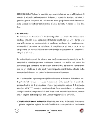 Derecho Tributario
Universidad Fermín Toro / Escuela de Derecho
10
FERREIRO LAPATZA hace la precisión, que parece válida, de que si el Estado es, él
mismo, el realizador del presupuesto de hecho, la obligación tributaria no surge ni,
por tanto, puede extinguirse por confusión. De modo que, para que opere la confusión,
debe darse un supuesto de transmisión de la deuda tributaria ya nacida por obra de la
Ley.
d. La Remisión.-
La remisión o condonación de la deuda es el perdón de la misma. La remisión es un
modo de extinción de las obligaciones tributarias establecido por Ley, a través de la
cual el legislador, de manera unilateral, condona o perdona a los contribuyentes y
responsables, con ánimo de liberalidad, el cumplimiento del todo o parte de sus
obligaciones. En materia tributaria sólo una ley especial puede remitir o condonar la
obligación tributaria.
La obligación de pago de los tributos sólo puede ser condonada o remitida por ley
especial. Las demás obligaciones, así como los intereses y las multas, sólo pueden ser
condonados por dicha ley o por resolución administrativa en la forma y condiciones
que esa ley establezca. Si sólo una ley especial puede crear tributos, solo ella podrá
declarar insubsistentes sus efectos, es decir condonar el impuesto.
En la práctica estas leyes son promulgadas con ocasión de reformas importantes de la
Legislación tributaria, o por razones de calamidad pública que afecten determinadas
zonas del país o por la presencia de crisis en determinados sectores de la actividad
económica. El C.O.T contempla tanto la condonación total como la parcial de la deuda.
Sólo procederá dicha figura cuando los tributos o sus accesorios sean firmes, siempre
que se tenga un dictamen previo de la Contraloría general de la República.
1) Ámbito Subjetivo de Aplicación.- El artículo 4 de la Ley de Remisión dispone que
pueden acogerse al régimen de remisión tributaria todos aquellos contribuyentes o
 