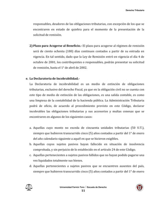 Derecho Tributario
Universidad Fermín Toro / Escuela de Derecho
11
responsables, deudores de las obligaciones tributarias, con excepción de los que se
encontraren en estado de quiebra para el momento de la presentación de la
solicitud de remisión.
2) Plazo para Acogerse al Beneficio.- El plazo para acogerse al régimen de remisión
será de ciento ochenta (180) días continuos contados a partir de su entrada en
vigencia. En tal sentido, dado que la Ley de Remisión entró en vigencia el día 4 de
octubre de 2001, los contribuyentes o responsables, podrán presentar su solicitud
de remisión, hasta el 1° de abril de 2002.
e. La Declaratoria de Incobrabilidad.-
La Declaratoria de incobrabilidad es un medio de extinción de obligaciones
tributarias, exclusivo del derecho Fiscal, ya que en la obligación civil no se cuenta con
este tipo de medio de extinción de las obligaciones, es una salida contable, es como
una limpieza de la contabilidad de la hacienda pública. La Administración Tributaria
podrá de oficio, de acuerdo al procedimiento previsto en este Código, declarar
incobrables las obligaciones tributarias y sus accesorios y multas conexas que se
encontraren en algunos de los siguientes casos:
a. Aquellas cuyo monto no exceda de cincuenta unidades tributarias (50 U.T.),
siempre que hubieren transcurrido cinco (5) años contados a partir del 1° de enero
del año calendario siguiente a aquél en que se hicieron exigibles.
b. Aquellas cuyos sujetos pasivos hayan fallecido en situación de insolvencia
comprobada, y sin perjuicio de lo establecido en el artículo 24 de este Código.
c. Aquellas pertenecientes a sujetos pasivos fallidos que no hayan podido pagarse una
vez liquidados totalmente sus bienes.
d. Aquellas pertenecientes a sujetos pasivos que se encuentren ausentes del país,
siempre que hubieren transcurrido cinco (5) años contados a partir del 1° de enero
 