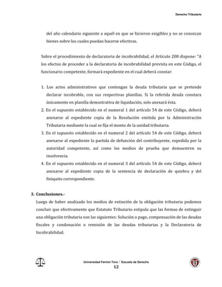 Derecho Tributario
Universidad Fermín Toro / Escuela de Derecho
12
del año calendario siguiente a aquél en que se hicieron exigibles y no se conozcan
bienes sobre los cuales puedan hacerse efectivas.
Sobre el procedimiento de declaratoria de incobrabilidad, el Artículo 208 dispone: “A
los efectos de proceder a la declaratoria de incobrabilidad prevista en este Código, el
funcionario competente, formará expediente en el cual deberá constar:
1. Los actos administrativos que contengan la deuda tributaria que se pretende
declarar incobrable, con sus respectivas planillas. Si la referida deuda constara
únicamente en planilla demostrativa de liquidación, solo anexará ésta.
2. En el supuesto establecido en el numeral 1 del artículo 54 de este Código, deberá
anexarse al expediente copia de la Resolución emitida por la Administración
Tributaria mediante la cual se fija el monto de la unidad tributaria.
3. En el supuesto establecido en el numeral 2 del artículo 54 de este Código, deberá
anexarse al expediente la partida de defunción del contribuyente, expedida por la
autoridad competente, así como los medios de prueba que demuestren su
insolvencia.
4. En el supuesto establecido en el numeral 3 del artículo 54 de este Código, deberá
anexarse al expediente copia de la sentencia de declaración de quiebra y del
finiquito correspondiente.
3. Conclusiones.-
Luego de haber analizado los medios de extinción de la obligación tributaria podemos
concluir que efectivamente que Estatuto Tributario estipula que las formas de extinguir
una obligación tributaria son las siguientes: Solución o pago, compensación de las deudas
fiscales y condonación o remisión de las deudas tributarias y la Declaratoria de
Incobrabilidad.
 