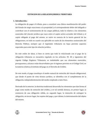 Derecho Tributario
Universidad Fermín Toro / Escuela de Derecho
2
EXTINCION DE LA RELACION JURIDICA TRIBUTARIA
1. Introducción.-
La obligación de pagar el tributo, pese a constituir una clásica manifestación del poder
del Estado de exigir exacciones a la propiedad y el correspondiente deber del obligado a
contribuir con el sostenimiento de las cargas públicas, todo lo relativo a los elementos
esenciales del vínculo jurídico que nace entre el sujeto activo acreedor del tributo y el
sujeto obligado al pago del mismo, se nutre en esencia de la teoría general de las
obligaciones, en todo en cuanto sea aplicable en razón de los elementos sustanciales del
Derecho Público, siempre que el legislador tributario no haya previsto aspectos
especiales para este tipo de relación jurídica.
En este orden de ideas, si bien es cierto que todo lo relacionado con el pago de la
obligación tributaria se encuentra regulado en los artículos 39, 40 y siguientes del
vigente Código Orgánico Tributario, es indubitable que sus elementos esenciales,
presupuestos y alcance están desarrollados por el régimen previsto en el Código Civil, en
la materia relativa al instituto del pago en el Derecho de Crédito.
De este modo, el pago constituye el medio natural de extinción del vínculo obligacional,
que desde el punto de vista técnico jurídico, se identifica con el cumplimiento de la
obligación, independientemente del medio empleado a tales fines.
Derivado de lo anterior, la doctrina tradicional desarrolla los elementos que dan forma al
pago como medio de extinción del crédito, y en tal sentido destaca, en primer lugar, la
existencia de una obligación válida, en segundo lugar, la intención de extinguir la
obligación, en tercer lugar, los sujetos del pago, y por último, la determinación del objeto
del mismo.
 