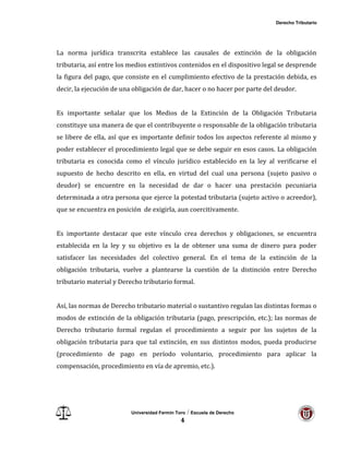 Derecho Tributario
Universidad Fermín Toro / Escuela de Derecho
4
La norma jurídica transcrita establece las causales de extinción de la obligación
tributaria, así entre los medios extintivos contenidos en el dispositivo legal se desprende
la figura del pago, que consiste en el cumplimiento efectivo de la prestación debida, es
decir, la ejecución de una obligación de dar, hacer o no hacer por parte del deudor.
Es importante señalar que los Medios de la Extinción de la Obligación Tributaria
constituye una manera de que el contribuyente o responsable de la obligación tributaria
se libere de ella, así que es importante definir todos los aspectos referente al mismo y
poder establecer el procedimiento legal que se debe seguir en esos casos. La obligación
tributaria es conocida como el vínculo jurídico establecido en la ley al verificarse el
supuesto de hecho descrito en ella, en virtud del cual una persona (sujeto pasivo o
deudor) se encuentre en la necesidad de dar o hacer una prestación pecuniaria
determinada a otra persona que ejerce la potestad tributaria (sujeto activo o acreedor),
que se encuentra en posición de exigirla, aun coercitivamente.
Es importante destacar que este vínculo crea derechos y obligaciones, se encuentra
establecida en la ley y su objetivo es la de obtener una suma de dinero para poder
satisfacer las necesidades del colectivo general. En el tema de la extinción de la
obligación tributaria, vuelve a plantearse la cuestión de la distinción entre Derecho
tributario material y Derecho tributario formal.
Así, las normas de Derecho tributario material o sustantivo regulan las distintas formas o
modos de extinción de la obligación tributaria (pago, prescripción, etc.); las normas de
Derecho tributario formal regulan el procedimiento a seguir por los sujetos de la
obligación tributaria para que tal extinción, en sus distintos modos, pueda producirse
(procedimiento de pago en período voluntario, procedimiento para aplicar la
compensación, procedimiento en vía de apremio, etc.).
 
