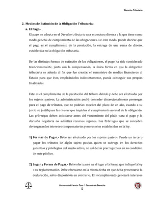 Derecho Tributario
Universidad Fermín Toro / Escuela de Derecho
5
2. Medios de Extinción de la Obligación Tributaria.-
a. El Pago.-
El pago no adopta en el Derecho tributario una estructura diversa a la que tiene como
modo general de cumplimiento de las obligaciones. De este modo, puede decirse que
el pago es el cumplimiento de la prestación, la entrega de una suma de dinero,
establecida en la obligación tributaria.
De las distintas formas de extinción de las obligaciones, el pago ha sido considerado
tradicionalmente, junto con la compensación, la única forma en que la obligación
tributaria se adecúa al fin que fue creada: el suministro de medios financieros al
Estado para que éste, empleándolos indistintamente, pueda conseguir sus propias
finalidades.
Este es el cumplimiento de la prestación del tributo debido y debe ser efectuado por
los sujetos pasivos. La administración podrá conceder discrecionalmente prorrogas
para el pago de tributos, que no podrían exceder del plazo de un año, cuando a su
juicio se justifiquen las causas que impiden el cumplimiento normal de la obligación.
Las prórrogas deben solicitarse antes del vencimiento del plazo para el pago y la
decisión negatoria no admitirá recursos algunos. Las Prórrogas que se conceden
devengaran los intereses compensatorios y moratorios establecidos en la ley.
1) Formas de Pagar.- Debe ser efectuado por los sujetos pasivos. Puede un tercero
pagar los tributos de algún sujeto pasivo, quien se subroga en los derechos
garantías y privilegios del sujeto activo, no así de las prerrogativas en su condición
de ente público.
2) Lugar y Forma de Pagar.- Debe efectuarse en el lugar y la forma que indique la ley
o su reglamentación. Debe efectuarse en la misma fecha en que deba presentarse la
declaración, salvo disposición en contrario. El incumplimiento generará intereses
 