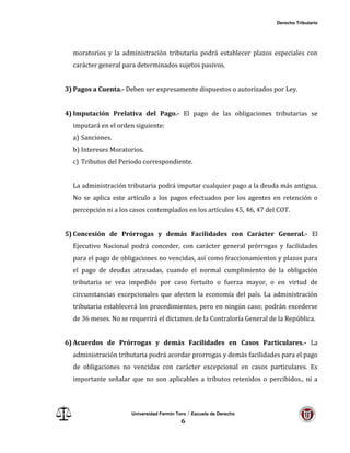 Derecho Tributario
Universidad Fermín Toro / Escuela de Derecho
6
moratorios y la administración tributaria podrá establecer plazos especiales con
carácter general para determinados sujetos pasivos.
3) Pagos a Cuenta.- Deben ser expresamente dispuestos o autorizados por Ley.
4) Imputación Prelativa del Pago.- El pago de las obligaciones tributarias se
imputará en el orden siguiente:
a) Sanciones.
b) Intereses Moratorios.
c) Tributos del Periodo correspondiente.
La administración tributaria podrá imputar cualquier pago a la deuda más antigua.
No se aplica este artículo a los pagos efectuados por los agentes en retención o
percepción ni a los casos contemplados en los artículos 45, 46, 47 del COT.
5) Concesión de Prórrogas y demás Facilidades con Carácter General.- El
Ejecutivo Nacional podrá conceder, con carácter general prórrogas y facilidades
para el pago de obligaciones no vencidas, así como fraccionamientos y plazos para
el pago de deudas atrasadas, cuando el normal cumplimiento de la obligación
tributaria se vea impedido por caso fortuito o fuerza mayor, o en virtud de
circunstancias excepcionales que afecten la economía del país. La administración
tributaria establecerá los procedimientos, pero en ningún caso; podrán excederse
de 36 meses. No se requerirá el dictamen de la Contraloría General de la República.
6) Acuerdos de Prórrogas y demás Facilidades en Casos Particulares.- La
administración tributaria podrá acordar prorrogas y demás facilidades para el pago
de obligaciones no vencidas con carácter excepcional en casos particulares. Es
importante señalar que no son aplicables a tributos retenidos o percibidos., ni a
 