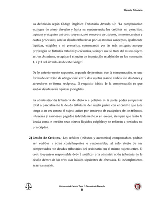 Derecho Tributario
Universidad Fermín Toro / Escuela de Derecho
8
La definición según Código Orgánico Tributario Artículo 49: “La compensación
extingue de pleno derecho y hasta su concurrencia, los créditos no prescritos,
líquidos y exigibles del contribuyente, por concepto de tributos, intereses, multas y
costas procesales, con las deudas tributarias por los mismos conceptos, igualmente
líquidas, exigibles y no prescritas, comenzando por las más antiguas, aunque
provengan de distintos tributos y accesorios, siempre que se trate del mismo sujeto
activo. Asimismo, se aplicará el orden de imputación establecido en los numerales
1, 2 y 3 del artículo 44 de este Código”.
De lo anteriormente expuesto, se puede determinar, que la compensación, es una
forma de extinción de obligaciones entre dos sujetos cuando ambos son deudores y
acreedores en forma recíproca. El requisito básico de la compensación es que
ambas deudas sean líquidas y exigibles.
La administración tributaria de oficio o a petición de la parte podrá compensar
total o parcialmente la deuda tributaria del sujeto pasivo con el crédito que éste
tenga a su vez contra el sujeto activo por concepto de cualquiera de los tributos,
intereses y sanciones pagados indebidamente o en exceso, siempre que tanto la
deuda como el crédito sean ciertos líquidos exigibles y se refieran a periodos no
prescriptos.
2) Cesión de Créditos.- Los créditos (tributos y accesorios) compensables, podrán
ser cedidos a otros contribuyentes o responsables, al solo efecto de ser
compensados con deudas tributarias del cesionario con el mismo sujeto activo. El
contribuyente o responsable deberá notificar a la administración tributaria de la
cesión dentro de los tres días hábiles siguientes de efectuada. El incumplimiento
acarrea sanción.
 