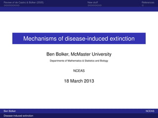 Review of de Castro & Bolker (2005)                                     New stuff            References




                 Mechanisms of disease-induced extinction

                                      Ben Bolker, McMaster University
                                       Departments of Mathematics & Statistics and Biology



                                                           NCEAS


                                                   18 March 2013




Ben Bolker                                                                                      NCEAS
Disease-induced extinction
 