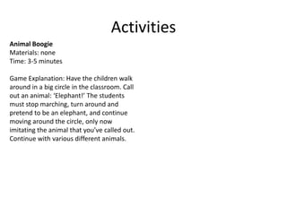Activities
Animal Boogie
Materials: none
Time: 3-5 minutes

Game Explanation: Have the children walk
around in a big circle in the classroom. Call
out an animal: ‘Elephant!’ The students
must stop marching, turn around and
pretend to be an elephant, and continue
moving around the circle, only now
imitating the animal that you’ve called out.
Continue with various different animals.
 