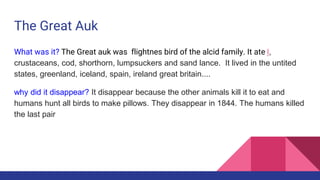 The Great Auk
What was it? The Great auk was flightnes bird of the alcid family. It ate l,
crustaceans, cod, shorthorn, lumpsuckers and sand lance. It lived in the untited
states, greenland, iceland, spain, ireland great britain....
why did it disappear? It disappear because the other animals kill it to eat and
humans hunt all birds to make pillows. They disappear in 1844. The humans killed
the last pair
 